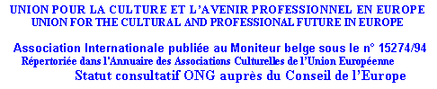 Zone de Texte: UNION POUR LA CULTURE ET LAVENIR PROFESSIONNEL EN EUROPEUNION FOR THE CULTURAL AND PROFESSIONAL FUTURE IN EUROPE   Association Internationale publie au Moniteur belge sous le n 15274/94       Rpertorie dans l'Annuaire des Associations Culturelles de lUnion Europenne             Statut consultatif ONG auprs du Conseil de lEurope