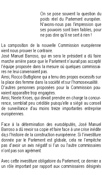 Zone de Texte: On se pose souvent la question du poids rel du Parlement europen. Navons-nous pas limpression que ses pouvoirs sont bien faibles, pour ne pas dire quil ne sert  rien !La composition de la nouvelle Commission europenne vient nous prouver le contraire.Jos Manuel Barroso, qui en sera le prsident a d faire marche arrire parce que le Parlement naurait pas accept lquipe propose dans la mesure o quelques commissaires ne leui convenaient pas.Ainsi, Rocco Buttiglione qui a tenu des propos excessifs sur la place des femme dans la socit et sur lhomosexualit.Dautres personnes proposes pour la Commission pouvaient apparatre trop engages.Ainsi, Neele Kroes, qui devait prendre en charge la concurrence, semblait peu crdible puisquelle a sig au conseil de surveillance dau moins treize importantes entreprise europennes.Face  la dtermination des eurodputs, Jos Manuel Barroso a d revoir sa copie et faire face  une crise indite da,s lhistoire de la construction europenne. Si linvestiture donne par le Parlement est globale, cela ne lempche pas davoir un avis ngatif si lun ou lautre commissaires nont pas son agrment.Avec cette investiture obligatoire du Parlement, ce dernier a un rle important par rapport aux commissaires dsigns 