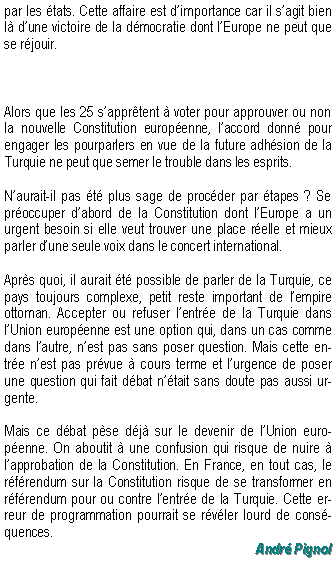 Zone de Texte: par les tats. Cette affaire est dimportance car il sagit bien l dune victoire de la dmocratie dont lEurope ne peut que se rjouir.Alors que les 25 sapprtent  voter pour approuver ou non la nouvelle Constitution europenne, laccord donn pour engager les pourparlers en vue de la future adhsion de la Turquie ne peut que semer le trouble dans les esprits.Naurait-il pas t plus sage de procder par tapes ? Se proccuper dabord de la Constitution dont lEurope a un urgent besoin si elle veut trouver une place relle et mieux parler dune seule voix dans le concert international.Aprs quoi, il aurait t possible de parler de la Turquie, ce pays toujours complexe, petit reste important de lempire ottoman. Accepter ou refuser lentre de la Turquie dans lUnion europenne est une option qui, dans un cas comme dans lautre, nest pas sans poser question. Mais cette entre nest pas prvue  cours terme et lurgence de poser une question qui fait dbat ntait sans doute pas aussi urgente.Mais ce dbat pse dj sur le devenir de lUnion europenne. On aboutit  une confusion qui risque de nuire  lapprobation de la Constitution. En France, en tout cas, le rfrendum sur la Constitution risque de se transformer en rfrendum pour ou contre lentre de la Turquie. Cette erreur de programmation pourrait se rvler lourd de consquences.Andr Pignol