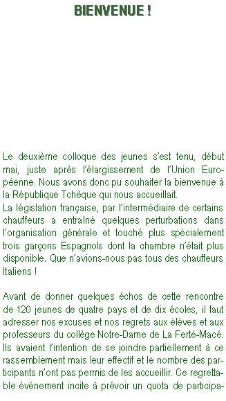Zone de Texte: BIENVENUE !Le deuxime colloque des jeunes sest tenu, dbut mai, juste aprs llargissement de lUnion Europenne. Nous avons donc pu souhaiter la bienvenue  la Rpublique Tchque qui nous accueillait.La lgislation franaise, par lintermdiaire de certains chauffeurs a entran quelques perturbations dans lorganisation gnrale et touch plus spcialement trois garons Espagnols dont la chambre ntait plus disponible. Que navions-nous pas tous des chauffeurs Italiens !Avant de donner quelques chos de cette rencontre de 120 jeunes de quatre pays et de dix coles, il faut adresser nos excuses et nos regrets aux lves et aux professeurs du collge Notre-Dame de La Fert-Mac. Ils avaient lintention de se joindre partiellement  ce rassemblement mais leur effectif et le nombre des participants nont pas permis de les accueillir. Ce regrettable vnement incite  prvoir un quota de participa